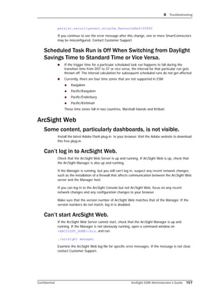B Troubleshooting
Confidential ArcSight ESM Administrator’s Guide 157
persist.securityevent.stcache.ResourceRef=20000
If you continue to see the error message after this change, one or more SmartConnectors
may be misconfigured. Contact Customer Support.
Scheduled Task Run is Off When Switching from Daylight
Savings Time to Standard Time or Vice Versa.
 If the trigger time for a particular scheduled task run happens to fall during the
transition time from DST to ST or vice versa, the interval for that particular run gets
thrown off. The interval calculation for subsequent scheduled runs do not get affected.
 Currently, there are four time zones that are not supported in ESM:
 Kwajalein
 Pacific/Kwajalein
 Pacific/Enderbury
 Pacific/Kiritimati
These time zones fall in two countries, Marshall Islands and Kiribati.
ArcSight Web
Some content, particularly dashboards, is not visible.
Install the latest Adobe Flash plug-in to your browser. Visit the Adobe website to download
this free plug-in.
Can’t log in to ArcSight Web.
Check that the ArcSight Web Server is up and running. If ArcSight Web is up, check that
the ArcSight Manager is also up and running.
If the Manager is running, but you still can’t log in, suspect any recent network changes,
such as the installation of a firewall that affects communication between the ArcSight Web
server and the Manager host.
If you can log in to the ArcSight Console but not ArcSight Web, focus on any recent
network changes and any configuration changes to your browser.
Make sure that the version number of ArcSight Web matches that of the Manager. If the
version numbers do not match, log in is disabled.
Can’t start ArcSight Web.
If the ArcSight Web Server cannot start, check that the ArcSight Manager is up and
running. If the Manager is not obviously running, open a command window on
<ARCSIGHT_HOME>/bin, and run:
./arcsight manager
Examine the ArcSight Web log file for specific error messages. If the message is not clear,
contact Customer Support.
 