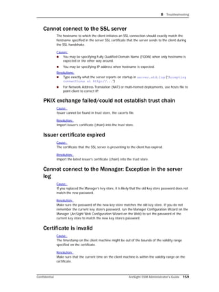 B Troubleshooting
Confidential ArcSight ESM Administrator’s Guide 159
Cannot connect to the SSL server
The hostname to which the client initiates an SSL connection should exactly match the
hostname specified in the server SSL certificate that the server sends to the client during
the SSL handshake.
Causes:
 You may be specifying Fully Qualified Domain Name (FQDN) when only hostname is
expected or the other way around.
 You may be specifying IP address when hostname is expected.
Resolutions:
 Type exactly what the server reports on startup in server.std.log (“Accepting
connections at http://...”)
 For Network Address Translation (NAT) or multi-homed deployments, use hosts file to
point client to correct IP.
PKIX exchange failed/could not establish trust chain
Cause:
Issuer cannot be found in trust store, the cacerts file.
Resolution:
Import issuer’s certificate (chain) into the trust store.
Issuer certificate expired
Cause:
The certificate that the SSL server is presenting to the client has expired.
Resolution:
Import the latest issuer’s certificate (chain) into the trust store.
Cannot connect to the Manager: Exception in the server
log
Cause:
If you replaced the Manager’s key store, it is likely that the old key store password does not
match the new password.
Resolution:
Make sure the password of the new key store matches the old key store. If you do not
remember the current key store’s password, run the Manager Configuration Wizard on the
Manager (ArcSight Web Configuration Wizard on the Web) to set the password of the
current key store to match the new key store’s password.
Certificate is invalid
Cause:
The timestamp on the client machine might be out of the bounds of the validity range
specified on the certificate.
Resolution:
Make sure that the current time on the client machine is within the validity range on the
certificate.
 