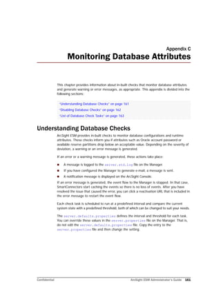 Confidential ArcSight ESM Administrator’s Guide 161
Appendix C
Monitoring Database Attributes
This chapter provides information about in-built checks that monitor database attributes
and generate warning or error messages, as appropriate. This appendix is divided into the
following sections:
Understanding Database Checks
ArcSight ESM provides in-built checks to monitor database configurations and runtime
attributes. These checks inform you if attributes such as Oracle account password or
available reserve partitions drop below an acceptable value. Depending on the severity of
deviation, a warning or an error message is generated.
If an error or a warning message is generated, these actions take place:
 A message is logged to the server.std.log file on the Manager.
 If you have configured the Manager to generate e-mail, a message is sent.
 A notification message is displayed on the ArcSight Console.
If an error message is generated, the event flow to the Manager is stopped. In that case,
SmartConnectors start caching the events so there is no loss of events. After you have
resolved the issue that caused the error, you can click a reactivation URL that is included in
the error message to restart the event flow.
Each check task is scheduled to run at a predefined interval and compare the current
system state with a predefined threshold, both of which can be changed to suit your needs.
The server.defaults.properties defines the interval and threshold for each task.
You can override these values in the server.properties file on the Manager. That is,
do not edit the server.defaults.properties file. Copy the entry to the
server.properties file and then change the setting.
“Understanding Database Checks” on page 161
“Disabling Database Checks” on page 162
“List of Database Check Tasks” on page 163
 