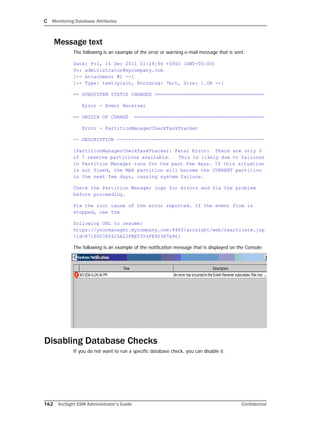 C Monitoring Database Attributes
162 ArcSight ESM Administrator’s Guide Confidential
Message text
The following is an example of the error or warning e-mail message that is sent:
Date: Fri, 16 Dec 2011 01:24:36 +0000 (GMT+00:00)
To: administrator@mycompany.com
[-- Attachment #1 --]
[-- Type: text/plain, Encoding: 7bit, Size: 1.0K --]
== SUBSYSTEM STATUS CHANGED ======================================
Error - Event Receiver
== ORIGIN OF CHANGE =============================================
Error - PartitionManagerCheckTaskTracker
-- DESCRIPTION ---------------------------------------------------
[PartitionManagerCheckTaskTracker: Fatal Error: There are only 0
of 7 reserve partitions available. This is likely due to failures
in Partition Manager runs for the past few days. If this situation
is not fixed, the MAX partition will become the CURRENT partition
in the next few days, causing system failure.
Check the Partition Manager logs for errors and fix the problem
before proceeding.
Fix the root cause of the error reported. If the event flow is
stopped, use the
following URL to resume:
https://yourmanager.mycompany.com:8443/arcsight/web/reactivate.jsp
?id=87160D7E0425A22FBE5354FE90387A96]
The following is an example of the notification message that is displayed on the Console:
Disabling Database Checks
If you do not want to run a specific database check, you can disable it.
 