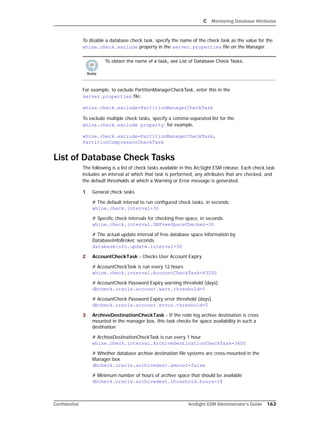 C Monitoring Database Attributes
Confidential ArcSight ESM Administrator’s Guide 163
To disable a database check task, specify the name of the check task as the value for the
whine.check.exclude property in the server.properties file on the Manager.
For example, to exclude PartitionManagerCheckTask, enter this in the
server.properties file:
whine.check.exclude=PartitionManagerCheckTask
To exclude multiple check tasks, specify a comma-separated list for the
whine.check.exclude property; for example,
whine.check.exclude=PartitionManagerCheckTask,
PartitionCompressorCheckTask
List of Database Check Tasks
The following is a list of check tasks available in this ArcSight ESM release. Each check task
includes an interval at which that task is performed, any attributes that are checked, and
the default thresholds at which a Warning or Error message is generated.
1 General check tasks
# The default interval to run configured check tasks, in seconds.
whine.check.interval=30
# Specific check intervals for checking free space, in seconds.
whine.check.interval.DBFreeSpaceChecker=30
# The actual update interval of free database space information by
DatabaseInfoBroker, seconds.
databaseinfo.update.interval=30
2 AccountCheckTask - Checks User Account Expiry
# AccountCheckTask is run every 12 hours
whine.check.interval.AccountCheckTask=43200
# AccountCheck Password Expiry warning threshold (days)
dbcheck.oracle.account.warn.threshold=5
# AccountCheck Password Expiry error threshold (days)
dbcheck.oracle.account.error.threshold=2
3 ArchiveDestinationCheckTask - If the redo log archive destination is cross
mounted in the manager box, this task checks for space availability in such a
destination
# ArchiveDestinationCheckTask is run every 1 hour
whine.check.interval.ArchiveDestinationCheckTask=3600
# Whether database archive destination file systems are cross-mounted in the
Manager box
dbcheck.oracle.archivedest.xmount=false
# Minimum number of hours of archive space that should be available
dbcheck.oracle.archivedest.threshold.hours=18
To obtain the name of a task, see List of Database Check Tasks.
 