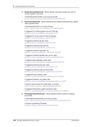 C Monitoring Database Attributes
164 ArcSight ESM Administrator’s Guide Confidential
4 ArchiveSessionCheckTask - Checks whether any Oracle sessions are stuck on
"archive required" wait event.
# ArchiveSessionCheckTask is run every 30 seconds
whine.check.interval.ArchiveSessionCheckTask=30
5 ParameterCheckTask - Checks default and non-default Oracle parameters against
values specified below.
# ParameterCheckTask is run every 24 hours
whine.check.interval.ParameterCheckTask=86400
# Suggested % of shared_pool in terms of total sga
dbcheck.oracle.parameter.sharedpool=20
# Suggested % of db_cache in terms of total sga
dbcheck.oracle.parameter.dbcache=40
# Suggested minimum db_files value
dbcheck.oracle.parameter.dbfiles=200
# Suggested maximum java_pool size
dbcheck.oracle.parameter.javapool=0
# Suggested minimum log_buffer size
dbcheck.oracle.parameter.logbuffer=1048576
# Suggested maximum parallel_max_servers value
dbcheck.oracle.parameter.parallelmaxservers=0
# Suggested pga_aggregate_target value
dbcheck.oracle.parameter.pgaaggregatetarget=40
# Suggested minimum processes value
dbcheck.oracle.parameter.processes=100
# Suggested minimum undo_retention value
dbcheck.oracle.parameter.undoretention=43200
# Suggested timed_statistics value
dbcheck.oracle.parameter.timedstatistics=TRUE
# Suggested workarea_size_policy value
dbcheck.oracle.parameter.workareasizepolicy=AUTO
# Specific check intervals for certian tasks, in seconds
whine.check.interval.DBFreeSpaceChecker=10
# Suggested filesystemio_options parameter value
dbcheck.oracle.parameter.filesystemiooptions=SETALL
6 PartitionArchiverCheckTask - Checks whether partition archiver is working
successfully.
# PartitionArchiverCheckTask is run every 12 hours
whine.check.interval.PartitionArchiverCheckTask=43200
# Archiver Lag Warning Threshold
dbcheck.oracle.archiver.warnthreshold=2
 
