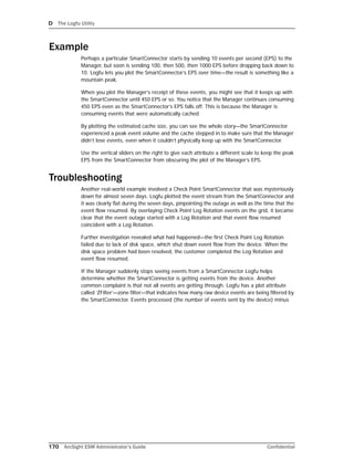 D The Logfu Utility
170 ArcSight ESM Administrator’s Guide Confidential
Example
Perhaps a particular SmartConnector starts by sending 10 events per second (EPS) to the
Manager, but soon is sending 100, then 500, then 1000 EPS before dropping back down to
10. Logfu lets you plot the SmartConnector’s EPS over time—the result is something like a
mountain peak.
When you plot the Manager’s receipt of these events, you might see that it keeps up with
the SmartConnector until 450 EPS or so. You notice that the Manager continues consuming
450 EPS even as the SmartConnector’s EPS falls off. This is because the Manager is
consuming events that were automatically cached.
By plotting the estimated cache size, you can see the whole story—the SmartConnector
experienced a peak event volume and the cache stepped in to make sure that the Manager
didn’t lose events, even when it couldn’t physically keep up with the SmartConnector.
Use the vertical sliders on the right to give each attribute a different scale to keep the peak
EPS from the SmartConnector from obscuring the plot of the Manager’s EPS.
Troubleshooting
Another real-world example involved a Check Point SmartConnector that was mysteriously
down for almost seven days. Logfu plotted the event stream from the SmartConnector and
it was clearly flat during the seven days, pinpointing the outage as well as the time that the
event flow resumed. By overlaying Check Point Log Rotation events on the grid, it became
clear that the event outage started with a Log Rotation and that event flow resumed
coincident with a Log Rotation.
Further investigation revealed what had happened—the first Check Point Log Rotation
failed due to lack of disk space, which shut down event flow from the device. When the
disk space problem had been resolved, the customer completed the Log Rotation and
event flow resumed.
If the Manager suddenly stops seeing events from a SmartConnector Logfu helps
determine whether the SmartConnector is getting events from the device. Another
common complaint is that not all events are getting through. Logfu has a plot attribute
called ‘ZFilter’—zone filter—that indicates how many raw device events are being filtered by
the SmartConnector. Events processed (the number of events sent by the device) minus
 