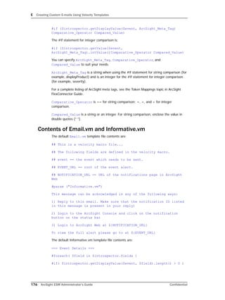 E Creating Custom E-mails Using Velocity Templates
176 ArcSight ESM Administrator’s Guide Confidential
#if ($introspector.getDisplayValue($event, ArcSight_Meta_Tag)
Comparative_Operator Compared_Value)
The #if statement for integer comparison is:
#if ($introspector.getValue($event,
ArcSight_Meta_Tag).intValue()Comparative_Operator Compared_Value)
You can specify ArcSight_Meta_Tag, Comparative_Operator, and
Compared_Value to suit your needs.
ArcSight_Meta_Tag is a string when using the #if statement for string comparison (for
example, displayProduct) and is an integer for the #if statement for integer comparison
(for example, severity).
For a complete listing of ArcSight meta tags, see the Token Mappings topic in ArcSight
FlexConnector Guide.
Comparative_Operator is == for string comparison; =, >, and < for integer
comparison.
Compared_Value is a string or an integer. For string comparison, enclose the value in
double quotes (“ ”).
Contents of Email.vm and Informative.vm
The default Email.vm template file contents are:
## This is a velocity macro file...
## The following fields are defined in the velocity macro.
## event == the event which needs to be sent.
## EVENT_URL == root of the event alert.
## NOTIFICATION_URL == URL of the notifications page in ArcSight
Web
#parse ("Informative.vm")
This message can be acknowledged in any of the following ways:
1) Reply to this email. Make sure that the notification ID listed
in this message is present in your reply)
2) Login to the ArcSight Console and click on the notification
button on the status bar
3) Login to ArcSight Web at ${NOTIFICATION_URL}
To view the full alert please go to at ${EVENT_URL}
The default Informative.vm template file contents are:
=== Event Details ===
#foreach( $field in $introspector.fields )
#if( $introspector.getDisplayValue($event, $field).length() > 0 )
 