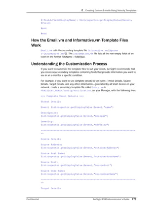 E Creating Custom E-mails Using Velocity Templates
Confidential ArcSight ESM Administrator’s Guide 177
${field.fieldDisplayName}: $introspector.getDisplayValue($event,
$field)
#end
#end
How the Email.vm and Informative.vm Template Files
Work
Email.vm calls the secondary template file Informative.vm (#parse
(“Informative.vm”)). The Informative.vm file lists all the non-empty fields of an
event in the format fieldName : fieldValue.
Understanding the Customization Process
If you want to customize the template files to suit your needs, ArcSight recommends that
you create new secondary templates containing fields that provide information you want to
see in an e-mail for a specific condition.
For example, if you want to see complete details for an event—Threat Details, Source
Details, Target Details, and any other information—generated by all Snort devices in your
network, create a secondary template file called Snort.vm in
<ARCSIGHT_HOME>/config/notification, on your Manager, with the following lines:
=== Complete Event Details ===
Threat Details
Event: $introspector.getDisplayValue($event,"name")
Description:
$introspector.getDisplayValue($event,"message")
Severity:
$introspector.getDisplayValue($event,"severity")
------------------------------------------------------------------
--
Source Details
Source Address:
$introspector.getDisplayValue($event,"attackerAddress")
Source Host Name:
$introspector.getDisplayValue($event,"attackerHostName")
Source Port:
$introspector.getDisplayValue($event,"sourcePort")
Source User Name:
$introspector.getDisplayValue($event,"sourceUserName")
------------------------------------------------------------------
--
Target Details
 