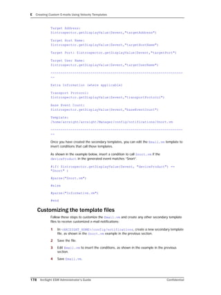 E Creating Custom E-mails Using Velocity Templates
178 ArcSight ESM Administrator’s Guide Confidential
Target Address:
$introspector.getDisplayValue($event,"targetAddress")
Target Host Name:
$introspector.getDisplayValue($event,"targetHostName")
Target Port: $introspector.getDisplayValue($event,"targetPort")
Target User Name:
$introspector.getDisplayValue($event,"targetUserName")
------------------------------------------------------------------
--
Extra Information (where applicable)
Transport Protocol:
$introspector.getDisplayValue($event,"transportProtocol")
Base Event Count:
$introspector.getDisplayValue($event,"baseEventCount")
Template:
/home/arcsight/arcsight/Manager/config/notifications/Snort.vm
------------------------------------------------------------------
--
Once you have created the secondary templates, you can edit the Email.vm template to
insert conditions that call those templates.
As shown in the example below, insert a condition to call Snort.vm if the
deviceProduct in the generated event matches “Snort”.
#if( $introspector.getDisplayValue($event, "deviceProduct") ==
"Snort" )
#parse("Snort.vm")
#else
#parse("Informative.vm")
#end
Customizing the template files
Follow these steps to customize the Email.vm and create any other secondary template
files to receive customized e-mail notifications:
1 In <ARCSIGHT_HOME>/config/notifications, create a new secondary template
file, as shown in the Snort.vm example in the previous section.
2 Save the file.
3 Edit Email.vm to insert the conditions, as shown in the example in the previous
section.
4 Save Email.vm.
 