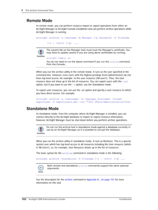 F The Archive Command Tool
182 ArcSight ESM Administrator’s Guide Confidential
Remote Mode
In remote mode, you can perform resource import or export operations from either an
ArcSight Manager or ArcSight Console installation and can perform archive operations while
ArcSight Manager is running.
arcsight archive -u Username -m Manager [-p Password] -f Filename
[-i | -sort] [-q] ...
When you run the archive utility in the remote mode, it runs as the user specified in the
command line. However, even users with the highest privilege level (administrator) do not
have top level access, for example, to the user resource ('All users'). Thus, the User
resource does not show up in the list of resources. You can export users with the -uri
option, but if you want to use the -u option, use the Standalone mode.
To export user resources, you can use the -uri option and specify a user resource to which
you have direct access. For example:
arcsight archive -u <username> -m <manager_hostname> -format
exportuser -f exportusers.xml -uri "/All Users/Administrators/John
Standalone Mode
In standalone mode, from the computer where ArcSight Manager is installed, you can
connect directly to the ArcSight database to import or export resource information,
however, ArcSight Manager must be shut down before you perform archive operations.
When you run the archive utility in standalone mode, it runs as RootUser. This is a special
system user which has top level access to all resources including the User resource (which
is 'All Users'), so, for example, User Resource shows up in the list of resources.
The basic syntax for the archive command in standalone mode is the following:
arcsight archive -standalone -f Filename [-i | -sort] [-q] ...
See the description for the archive command in Appendix A‚ ‚ on page 101 for more
information on this tool.
The cacerts file on the Manager host must trust the Manager's certificate. You
may have to update cacerts if you are using demo certificates by running:
arcsight tempca –ac
You do not need to run the above command if you run the archive command
from the Console.
Do not run the archive tool in standalone mode against a database currently in
use by an ArcSight Manager as it is possible to corrupt the database.
Both remote and standalone archive commands support the same optional
arguments.
 
