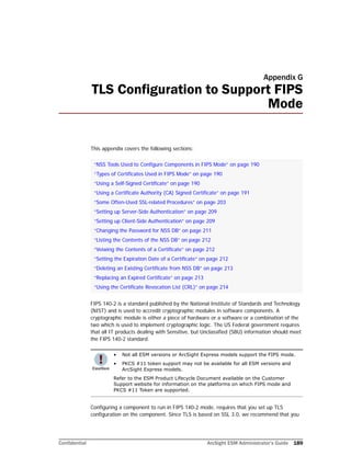 Confidential ArcSight ESM Administrator’s Guide 189
Appendix G
TLS Configuration to Support FIPS
Mode
This appendix covers the following sections:
FIPS 140-2 is a standard published by the National Institute of Standards and Technology
(NIST) and is used to accredit cryptographic modules in software components. A
cryptographic module is either a piece of hardware or a software or a combination of the
two which is used to implement cryptographic logic. The US Federal government requires
that all IT products dealing with Sensitive, but Unclassified (SBU) information should meet
the FIPS 140-2 standard.
Configuring a component to run in FIPS 140-2 mode, requires that you set up TLS
configuration on the component. Since TLS is based on SSL 3.0, we recommend that you
“NSS Tools Used to Configure Components in FIPS Mode” on page 190
“Types of Certificates Used in FIPS Mode” on page 190
“Using a Self-Signed Certificate” on page 190
“Using a Certificate Authority (CA) Signed Certificate” on page 191
“Some Often-Used SSL-related Procedures” on page 203
“Setting up Server-Side Authentication” on page 209
“Setting up Client-Side Authentication” on page 209
“Changing the Password for NSS DB” on page 211
“Listing the Contents of the NSS DB” on page 212
“Veiwing the Contents of a Certificate” on page 212
“Setting the Expiration Date of a Certificate” on page 212
“Deleting an Existing Certificate from NSS DB” on page 213
“Replacing an Expired Certificate” on page 213
“Using the Certificate Revocation List (CRL)” on page 214
• Not all ESM versions or ArcSight Express models support the FIPS mode.
• PKCS #11 token support may not be available for all ESM versions and
ArcSight Express models.
Refer to the ESM Product Lifecycle Document available on the Customer
Support website for information on the platforms on which FIPS mode and
PKCS #11 Token are supported.
 