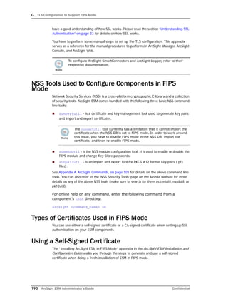 G TLS Configuration to Support FIPS Mode
190 ArcSight ESM Administrator’s Guide Confidential
have a good understanding of how SSL works. Please read the section “Understanding SSL
Authentication” on page 33 for details on how SSL works.
You have to perform some manual steps to set up the TLS configuration. This appendix
serves as a reference for the manual procedures to perform on ArcSight Manager, ArcSight
Console, and ArcSight Web.
NSS Tools Used to Configure Components in FIPS
Mode
Network Security Services (NSS) is a cross-platform cryptographic C library and a collection
of security tools. ArcSight ESM comes bundled with the following three basic NSS command
line tools:
 runcertutil - is a certificate and key management tool used to generate key pairs
and import and export certificates.
 runmodutil - is the NSS module configuration tool. It is used to enable or disable the
FIPS module and change Key Store passwords.
 runpk12util - is an import and export tool for PKCS #12 format key pairs (.pfx
files).
See Appendix A‚ ArcSight Commands‚ on page 101 for details on the above command line
tools. You can also refer to the ‘NSS Security Tools’ page on the Mozilla website for more
details on any of the above NSS tools (make sure to search for them as certutil, modutil, or
pk12util).
For online help on any command, enter the following command from a
component’s bin directory:
arcsight <command_name> -H
Types of Certificates Used in FIPS Mode
You can use either a self-signed certificate or a CA-signed certificate when setting up SSL
authentication on your ESM components.
Using a Self-Signed Certificate
The “Installing ArcSight ESM in FIPS Mode” appendix in the ArcSight ESM Installation and
Configuration Guide walks you through the steps to generate and use a self-signed
certificate when doing a fresh installation of ESM in FIPS mode.
To configure ArcSight SmartConnectors and ArcSight Logger, refer to their
respective documentation.
The runcertutil tool currently has a limitation that it cannot import the
certificate when the NSS DB is set to FIPS mode. In order to work around
this issue, you have to disable FIPS mode in the NSS DB, import the
certificate, and then re-enable FIPS mode.
 