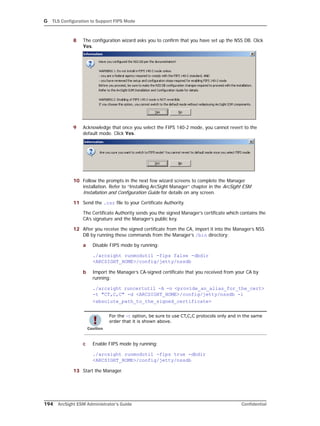 G TLS Configuration to Support FIPS Mode
194 ArcSight ESM Administrator’s Guide Confidential
8 The configuration wizard asks you to confirm that you have set up the NSS DB. Click
Yes.
9 Acknowledge that once you select the FIPS 140-2 mode, you cannot revert to the
default mode. Click Yes.
10 Follow the prompts in the next few wizard screens to complete the Manager
installation. Refer to “Installing ArcSight Manager” chapter in the ArcSight ESM
Installation and Configuration Guide for details on any screen.
11 Send the .csr file to your Certificate Authority.
The Certificate Authority sends you the signed Manager’s certificate which contains the
CA’s signature and the Manager’s public key.
12 After you receive the signed certificate from the CA, import it into the Manager’s NSS
DB by running these commands from the Manager’s /bin directory:
a Disable FIPS mode by running:
./arcsight runmodutil -fips false -dbdir
<ARCSIGHT_HOME>/config/jetty/nssdb
b Import the Manager’s CA-signed certificate that you received from your CA by
running:
./arcsight runcertutil -A -n <provide_an_alias_for_the_cert> 
-t "CT,C,C" -d <ARCSIGHT_HOME>/config/jetty/nssdb -i
<absolute_path_to_the_signed_certificate>
c Enable FIPS mode by running:
./arcsight runmodutil -fips true -dbdir
<ARCSIGHT_HOME>/config/jetty/nssdb
13 Start the Manager.
For the -t option, be sure to use CT,C,C protocols only and in the same
order that it is shown above.
 