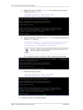 G TLS Configuration to Support FIPS Mode
196 ArcSight ESM Administrator’s Guide Confidential
a Disable FIPS mode in the Web’s webnssdb. This is required in order to import
certificates into the webnssdb.
./arcsight runmodutil -fips false -dbdir
<ARCSIGHT_HOME>/config/jetty/nssdb
b Import the Manager’s certificate into the webnssdb by running the following from
the Web’s bin directory.
./arcsight runcertutil -A -n <provide_an_alias_for_the_cert> 
-t "CT,C,C" -d <ARCSIGHT_HOME>/config/jetty/webnssdb -i
<absolute_path_to_the_Manager’s_certificate>
This is required in order for the Web to be able to authenticate the Manager.
c Enable FIPS mode by running:
./arcsight runmodutil -fips true -dbdir
<ARCSIGHT_HOME>/config/jetty/nssdb
4 Generate a key pair on the Web by running:
For the -t option, be sure to use CT,C,C protocols only and in the
same order that it is shown above.
 