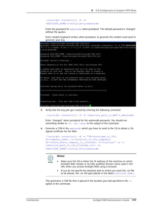 G TLS Configuration to Support FIPS Mode
Confidential ArcSight ESM Administrator’s Guide 197
./arcsight runcertutil -G -d
<ARCSIGHT_HOME>/config/jetty/webnssdb
Enter the password for webnssdb when prompted. The default password is ‘changeit’
without the quotes.
Enter random keyboard strokes when prompted, to generate the random seed used to
generate your key.
5 Verify that the key pair got created by entering the following command:
./arcsight runcertutil -K -d <absolute_path_to_Web’s_webnssdb>
Enter “changeit” when prompted for the webnssdb password. You should see
something similar to <0> rsa <key> in the output of the command.
6 Generate a CSR in the webnssdb which you have to send to the CA to obtain a CA-
signed certificate for the Web:
./arcsight runcertutil -R -s "CN=<hostname_or_IP>,
O=<company_name>, L=<Location_of_the_company>,
ST=<State_where_company_is_located>, C=<country>" -a -o
<absolute_path_to_the_filename.csr> -d
<ARCSIGHT_HOME>/config/jetty/webnssdb
This generates a CSR file that is placed in the location you had specified in the -o
option in the command.
Notes:
• Make sure the CN is either the IP address of the machine on which
ArcSight Web resides or its fully qualified domain name used in the
URL when you access ArcSight Web using a browser.
• If you do not specify the absolute path to where you want the .csr file
to be placed, the .csr file gets placed in the Web’s <ARCSIGHT_HOME>.
 