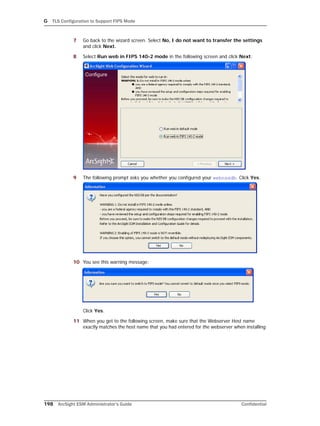 G TLS Configuration to Support FIPS Mode
198 ArcSight ESM Administrator’s Guide Confidential
7 Go back to the wizard screen. Select No, I do not want to transfer the settings
and click Next.
8 Select Run web in FIPS 140-2 mode in the following screen and click Next:
9 The following prompt asks you whether you configured your webnssdb. Click Yes.
10 You see this warning message:
Click Yes.
11 When you get to the following screen, make sure that the Webserver Host name
exactly matches the host name that you had entered for the webserver when installing
 