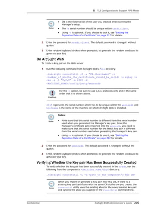 G TLS Configuration to Support FIPS Mode
Confidential ArcSight ESM Administrator’s Guide 205
2 Enter the password for nssdb.client. The default password is ‘changeit’ without
quotes.
3 Enter random keyboard strokes when prompted, to generate the random seed used to
generate your key.
On ArcSight Web
To create a key pair on the Web server:
1 Run the following command from ArcSight Web’s /bin directory:
./arcsight runcertutil -S -s “CN=<hostname>” -v
<number_of_months_the_certificate_should_be_valid> -n mykey -k
rsa -x -t “C,C,C” -m 2345 -d
<ARCSIGHT_HOME>/config/jetty/webnssdb
2345 represents the serial number which has to be unique within the webnssdb and
hostname is the name of the machine on which ArcSight Web is installed.
2 Enter the password for webnssdb. The default password is ‘changeit’ without the
quotes.
3 Enter random keyboard strokes when prompted, to generate the random seed used to
generate your key.
Verifying Whether the Key pair Has Been Successfully Created
To verify whether the key pair has been successfully created in the nssdb, run the
following from the component’s <ARCSIGHT_HOME>/bin directory:
./arcsight runcertutil -L -d <path_to_the_component’s_NSS DB>
• CN is the External ID of the user you created when running the
Manager’s setup.
• The -m serial number should be unique within nssdb.client.
• Using -v is optional. If you choose to use it, see “Setting the
Expiration Date of a Certificate” on page 212 for details.
For the -t option, be sure to use C,C,C protocols only and in the same
order that it is shown above.
Notes:
• Make sure that this serial number is different from the serial number
used when you generated the Manager’s key pair. Since the
Manager’s certificate gets imported into the webnssdb, you need to
make sure that the serial number for the Web’s key pair is different
from the serial number used when generating the Manager’s key pair.
• Using -v is optional. If you choose to use it, see “Setting the
Expiration Date of a Certificate” on page 212 for details.
When you import or generate a key pair into NSS DB, if there is a
existing key pair/certificate with the same CN as the one you create, the
runcertutil utility uses the existing alias for the newly created key pair
and ignores the alias you supplied in the runcertutil command line.
 