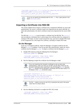 G TLS Configuration to Support FIPS Mode
Confidential ArcSight ESM Administrator’s Guide 207
./arcsight runcertutil -L -n <alias_for_exported_certificate> -r -d
<ARCSIGHT_HOME>/config/jetty/webnssdb -o
<full_path_to_where_you_want_certificate_exported>
Importing a Certificate into NSS DB
This section explains how to import a certificate into a component’s NSS DB. For server side
authentication, the server’s certificate needs to be imported into the client’s NSS DB. For
client side authentication, the client’s certificate needs to be imported into the server’s NSS
DB.
The NSS tool, certutil, is used to import a certificate into the NSS DB. The certutil
tool currently has a limitation that it cannot import the certificate when the component is
running in FIPS mode. In order to work around this issue, you have to disable FIPS mode
on the component first, then import the certificate, and lastly re-enable FIPS mode.
On the Manager
If you use a CA-signed certificate, import the Manager’s CA-signed certificate into the
Manager’s nssdb. In addition, if you set up client side authentication, import the client’s
certificate into the Manager’s nssdb. To import a certificate into the Manager’s nssdb:
1 Disable FIPS mode by runing the following from the Manager’s
<ARCSIGHT_HOME>/bin directory:
./arcsight runmodutil -fips false -dbdir
<ARCSIGHT_HOME>/config/jetty/nssdb
2 Run the following to import the certificate into the Manager’s nssdb:
./arcsight runcertutil -A -n
<provide_an_alias_for_the_certificate> -t “CT,C,C“ -d
<ARCSIGHT_HOME>/config/jetty/nssdb -i
<absolute_path_to_the_certificate_file>
3 Run the following command to re-enable the FIPS 140-2 mode:
./arcsight runmodutil -fips true -dbdir
<ARCSIGHT_HOME>/config/jetty/nssdb
If you do not specify the absolute path for the .cer file, it gets placed in the
Web’s <ARCSIGHT_HOME>.
If you are importing the Console’s certificate to set up client-side
authentication, make sure that you do NOT use the alias mykey for the
Console’s certificate when importing it into the Manager’s nssdb because
the nssdb already has the Manager’s certificate with the alias mykey in it.
All aliases in the nssdb should be unique.
For the -t option, be sure to use CT,C,C protocols only and in the same
order that it is shown above.
 