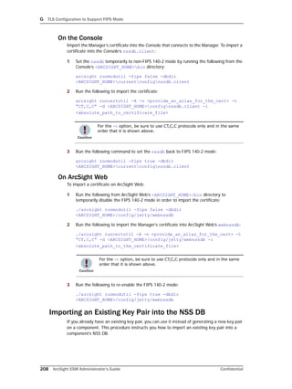 G TLS Configuration to Support FIPS Mode
208 ArcSight ESM Administrator’s Guide Confidential
On the Console
Import the Manager’s certificate into the Console that connects to the Manager. To import a
certificate into the Console’s nssdb.client:
1 Set the nssdb temporarily to non-FIPS 140-2 mode by running the following from the
Console’s <ARCSIGHT_HOME>bin directory:
arcsight runmodutil -fips false -dbdir
<ARCSIGHT_HOME>currentconfignssdb.client
2 Run the following to import the certificate:
arcsight runcertutil -A -n <provide_an_alias_for_the_cert> -t
“CT,C,C” -d <ARCSIGHT_HOME>confignssdb.client -i
<absolute_path_to_certificate_file>
3 Run the following command to set the nssdb back to FIPS 140-2 mode:
arcsight runmodutil -fips true -dbdir
<ARCSIGHT_HOME>currentconfignssdb.client
On ArcSight Web
To import a certificate on ArcSight Web:
1 Run the following from ArcSight Web’s <ARCSIGHT_HOME>/bin directory to
temporarily disable the FIPS 140-2 mode in order to import the certificate:
./arcsight runmodutil -fips false -dbdir
<ARCSIGHT_HOME>/config/jetty/webnssdb
2 Run the following to import the Manager’s certificate into ArcSight Web’s webnssdb:
./arcsight runcertutil -A -n <provide_an_alias_for_the_cert> -t
“CT,C,C” -d <ARCSIGHT_HOME>/config/jetty/webnssdb -i
<absolute_path_to_the_certificate_file>
3 Run the following to re-enable the FIPS 140-2 mode:
./arcsight runmodutil -fips true -dbdir
<ARCSIGHT_HOME>/config/jetty/webnssdb
Importing an Existing Key Pair into the NSS DB
If you already have an existing key pair, you can use it instead of generating a new key pair
on a component. This procedure instructs you how to import an existing key pair into a
component’s NSS DB.
For the -t option, be sure to use CT,C,C protocols only and in the same
order that it is shown above.
For the -t option, be sure to use CT,C,C protocols only and in the same
order that it is shown above.
 