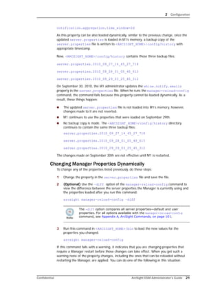 2 Configuration
Confidential ArcSight ESM Administrator’s Guide 21
notification.aggregation.time_window=2d
As this property can be also loaded dynamically, similar to the previous change, once the
updated server.properties is loaded in M1’s memory, a backup copy of the
server.properties file is written to <ARCSIGHT_HOME>/config/history with
appropriate timestamp.
Now, <ARCSIGHT_HOME>/config/history contains these three backup files:
server.properties.2010_09_27_14_45_27_718
server.properties.2010_09_28_01_05_40_615
server.properties.2010_09_29_03_25_45_312
On September 30, 2010, the M1 administrator updates the whine.notify.emails
property in the server.properties file. When he runs the manager-reload-config
command, the command fails because this property cannot be loaded dynamically. As a
result, these things happen:
 The updated server.properties file is not loaded into M1’s memory, however,
changes made to it are not reverted.
 M1 continues to use the properties that were loaded on September 29th.
 No backup copy is made. The <ARCSIGHT_HOME>/config/history directory
continues to contain the same three backup files:
server.properties.2010_09_27_14_45_27_718
server.properties.2010_09_28_01_05_40_615
server.properties.2010_09_29_03_25_45_312
The changes made on September 30th are not effective until M1 is restarted.
Changing Manager Properties Dynamically
To change any of the properties listed previously, do these steps:
1 Change the property in the server.properties file and save the file.
2 (Optional) Use the –diff option of the manager-reload-config command to
view the difference between the server properties the Manager is currently using and
the properties loaded after you run this command:
arcsight manager-reload-config –diff
3 Run this command in <ARCSIGHT_HOME>/bin to load the new values for the
properties you changed:
arcsight manager-reload-config
If this command fails with a warning, it indicates that you are changing properties that
require a Manager restart before those changes can take effect. When you get such a
warning none of the property changes, including the ones that can be reloaded without
restarting the Manager, are applied. You can do one of the following in this situation:
The -diff option compares all server properties—default and user
properties. For all options available with the manager-reload-config
command, see Appendix A‚ ArcSight Commands‚ on page 101.
 