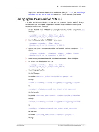 G TLS Configuration to Support FIPS Mode
Confidential ArcSight ESM Administrator’s Guide 211
7 Import the Console’s CA-signed certificate into the Manager’s nssdb. See “Importing a
Certificate into NSS DB” on page 207 (subsection “On the Manager”) for details.
Changing the Password for NSS DB
ESM ships with a default password for the NSS DB, “changeit” (without quotes). ArcSight
recommends that you change the password on each component before moving to a
production environment. To do so:
1 Disable the FIPS mode in NSS DB by running the following from the component’s /bin
directory:
./arcsight runmodutil -fips false -dbdir
<absolute_path_to_the_component’s_NSS DB>
2 Run the following to list the NSS DB’s token name:
./arcsight runmodutil -list -dbdir
<absolute_path_to_the_component’s_NSS DB>
3 Change the token’s password by running the following from the component’s /bin
directory:
./arcsight runmodutil -changepw “<name_of_token>” -dbdir
<absolute_path_to_the_component’s_NSS DB>
4 Enter the old password and a new password and confirm it when prompted.
5 Re-enable FIPS mode on the NSS DB:
./arcsight runmodutil -fips true -dbdir
<absolute_path_to_the_component’s_NSS DB>
6 Open the properties file:
On the Manager:
Located in: <ARCSIGHT_HOME>/config/server.properties.
Change
server.privatekey.password.encrypted=<encrypted_password>
to
server.privatekey.password=<new_unencrypted_password>
On the Console:
Located in <ARCSIGHT_HOME>currentconfigconsole.properties
Change
console.privatekey.password.encrypted=<encrypted_password>
to
console.privatekey.password=<new_unencrypted_password>
On the Web:
Located in <ARCSIGHT_HOME>/config/webserver.properties.
Change
 