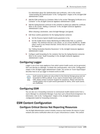 H Monitoring System Health
Confidential ArcSight ESM Administrator’s Guide 219
For information about SSL Authentication and certificates, refer to the section
“Understanding SSL Authentication” in the “Configuration” chapter of the ArcSight ESM
Administrator's Guide.
2 Add the ESM certificate to a Container. Refer to the section "Managing Certificates on a
Container" in the ArcSight Connector Appliance Administrator's Guide.
3 Add the Syslog Daemon connector to the container to which you added the certificate.
Refer to the section "Adding a Connector" in the ArcSight Connector Appliance
Administrator's Guide.
When choosing a destination, select ArcSight Manager (encrypted).
4 Edit these runtime parameters for the Syslog Daemon connector:
 Set the Preserve System Health Events parameter to Yes.
 Set the Enable Device Status Monitoring (in milliseconds) field, to a positive
number. The minimum interval is one minute, so use at least 60,000 ms. Smaller
values result in one-minute intervals. Entries that are not a positive integer turn
the feature off.
See "Editing Destination Runtime Parameters" in the ArcSight Connector Appliance
Administrator's Guide.
5 Configure audit forwarding for the container that has the Syslog Daemon connector.
Refer to the section "Audit Forwarding" in the ArcSight Connector Appliance
Administrator's Guide.
Configuring Logger
Logger is one of the many appliances from which system health events can be generated,
then sent directly to a Manager. To initiate this communication, refer to the “Configuration”
chapter in the ArcSight Logger Administrator’s Guide. The section on “Event Input/Output”
describes how to set up Logger to forward events to ESM.
Configuring ESM
You can also use a Forwarding Connector to communicate health-related events from a
source Manager to a destination Manager, if you have such a hierarchical arrangement. For
information, refer to the “Configuration” chapter of the ArcSight SmartConnector
Configuration Guide for Forwarding Connectors.
ESM Content Configuration
Configure Critical Device Not Reporting Resources
The ArcSight Administration content includes resources that monitor the devices in your
network and send a notification when one of your critical devices is down. This content
Audit events for alerts are only written to the Internal Storage group and not
forwarded to ESM by default. If you need to forward these audit events to
ESM, please contact Customer Support for assistance. Please note that this
change applies only to audit events generated for alerts; other audit events
are unaffected.
 