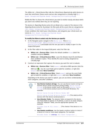 H Monitoring System Health
Confidential ArcSight ESM Administrator’s Guide 221
The White List - Critical Devices filter tells the Critical Device Reported rule which devices to
track that send Device Status events and are also categorized as criticality High (All
Asset Categories/System Asset Categories/Criticality/High).
Modify this filter to choose the critical devices you want to monitor closely and about which
you want to be notified when they are not reporting.
The devices in Reporting Devices active list are likely to be a subset of the devices in the
Reporting Device active list. By default, the filter picks all the assets that are categorized as
/All Asset Categories/System Asset Categories/Criticality/High.
Create conditions that match your critical devices, and categorize your critical assets (or
zones) as /All Asset Categories/System Asset
Categories/Criticality/High.
To modify the filters to select only the devices you specify:
1 In the Navigator panel, navigate to the White List filters (/All
Filters/ArcSight Administration/Connectors/System
Health/Custom/) and double-click the one you want to modify to open it in the
Inspect/Edit panel.
2 In the Filter editor in the Inspect/Edit panel, select the Filter tab.
 White List - Devices filter: Delete the default condition True (select the
condition and press Delete).
 White List - Critical Devices filter: Leave the Attacker Asset ID and Attacker
Zone conditions in place. These identify the asset as being categorized as
criticality high.
3 Construct an expression that captures the devices you want the rule to evaluate.
 White List - Devices filter: Select event1 and add an AND operator (click the
AND icon ). Use the event fields grid to build the condition, or right-click
event1 and select New Condition.
 White List - Critical Devices filter: Select event1 and use the event fields
grid to build the condition, or right-click event1 and select New Condition.
Depending on the devices you want to capture, you can use device vendor/product,
asset categories, and other conditions.
• Use Device Custom strings. You can use Device Custom strings to
express device vendor and device product fields. Device Custom
String1 is the device vendor (such as Microsoft), Device Custom
String2 is the device product (such as Microsoft Windows). For
example:
Device Custom String1 = Device Vendor ABC
Device Custom String2 = Device Product XYZ (This selects all the
devices with that device vendor/product.)
• Use Attacker fields. The attacker fields correspond to the device.
Use these fields to specify an IP address, a zone or an asset category
using the “Attacker” fields, and the appropriate operator. For
example:
Attacker Zone = /All Zones/... (This checks if the device is in a
zone.)
• Use Assets conditions. Use the Assets condition button to check if
a device is in one or more asset categories. For example:
Attacker Asset ID inGroup /All Asset Categories/...
 