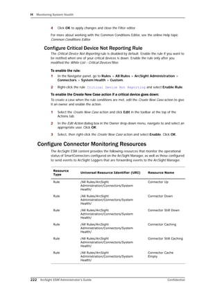 H Monitoring System Health
222 ArcSight ESM Administrator’s Guide Confidential
4 Click OK to apply changes and close the Filter editor.
For more about working with the Common Conditions Editor, see the online Help topic
Common Conditions Editor.
Configure Critical Device Not Reporting Rule
The Critical Device Not Reporting rule is disabled by default. Enable the rule if you want to
be notified when one of your critical devices is down. Enable the rule only after you
modified the White List - Critical Devices filter.
To enable the rule:
1 In the Navigator panel, go to Rules > All Rules > ArcSight Administration >
Connectors > System Health > Custom.
2 Right-click the rule Critical Device Not Reporting and select Enable Rule.
To enable the Create New Case action if a critical device goes down:
To create a case when the rule conditions are met, edit the Create New Case action to give
it an owner and enable the action.
1 Select the Create New Case action and click Edit in the toolbar at the top of the
Actions tab.
2 In the Edit Action dialog box in the Owner drop-down menu, navigate to and select an
appropriate user. Click OK.
3 Select, then right-click the Create New Case action and select Enable. Click OK.
Configure Connector Monitoring Resources
The ArcSight ESM content provides the following resources that monitor the operational
status of SmartConnectors configured on the ArcSight Manager, as well as those configured
to send events to ArcSight Loggers that are forwarding events to the ArcSight Manager.
Resource
Type
Universal Resource Identifier (URI) Resource Name
Rule /All Rules/ArcSight
Administration/Connectors/System
Health/
Connector Up
Rule /All Rules/ArcSight
Administration/Connectors/System
Health/
Connector Down
Rule /All Rules/ArcSight
Administration/Connectors/System
Health/
Connector Still Down
Rule /All Rules/ArcSight
Administration/Connectors/System
Health/
Connector Caching
Rule /All Rules/ArcSight
Administration/Connectors/System
Health/
Connector Still Caching
Rule /All Rules/ArcSight
Administration/Connectors/System
Health/
Connector Cache
Empty
 