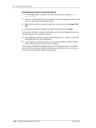 H Monitoring System Health
226 ArcSight ESM Administrator’s Guide Confidential
Populating Active Lists from an Imported CSV File
1 In the Navigator panel, navigate to the active list you want to configure (Lists >
Active Lists).
2 Generate a CSV file with the values with which you wish to populate the active list, and
save it to a directory on the Console system.
3 Right-click the active list you wish to import the values into and select Import CSV
File...
4 In the Open dialog box, navigate to and select the CSV file and click Open.
The Connector Still Down, Connector Still Caching, and Connector Dropping Events rules
have two actions that are disabled by default:
 Send Notification: Identifies whether an acknowledgement is required, as well as the
actual notification text and its destination.
 Create New Case: Specifies the case name, its priority, whether to include the base
events, and the group in which the case is included.
These actions are disabled by default because of several possible reasons; for example,
users might not have set up notification destinations, users might not have use cases, or
the rate of creation might be higher than users prefer.
 