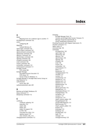 Confidential ArcSight ESM Administrator’s Guide 227
A
About
Migrating from one certificate type to another 71
ACLReportGen command 102
actors
configuring 88
Adjusting
Console Memory 23
agent logfu command 102
agent tempca command 103
agentcommand command 103
agentsetup command 104
agentsvc command 104
agenttempca command 105
agentup command 105
arcdbutil command 105
arcdt command 105
archive command 106
archivefilter command 110
archivewizard command 111
ArcSight Console
FIPS setup 200
ArcSight Manager
Decoupled Process Execution 10
FIPS setup 191
Service Setup on Windows 12
ArcSight Manager or ArcSight Web Service Setup on 
Unix Platforms 13
authentication
server-side 209
authenticationclient-side 209
B
Backing up ArcSight Databases 95
bleep command 111
bleepsetup command 112
C
certificate
certificate authority 191
expiration 212
export 206
import 207
import CA-signed 194
in FIPS 190
revocation list (CRL) 214
signing request 191
view contents 206, 212
changepassword command 112
Changing
ArcSight Manager Ports 74
Console and ArcSight Web Session Timeouts 75
Manager Properties Dynamically 21
Oracle Initialization Parameters 93
Checking Passwords with Regular Expressions 76
checklist command 113
cipher suites 37
command help 190
commands
ACLReportGen 102
agent logfu 102
agentsetup 104
agentsvc 104
agenttempca 105
agentup 105
arcdbutil 105
arcdt 105
archive 106
archivefilter 110
archivewizard 111
bleep 111
bleepsetup 112
changepassword 112
checklist 113
console 113
consolesetup 114
database pc 114
database pm 115
database xts 115
databasesetup 116
dbcheck 116
dbview-generator 116
deploylicense 117
downloadcertificate 117
dropslpartitions 118
exceptions 118
execproc 119
execprocsvc 119
export_system_tables 120
flexagentwizard 120
groupconflictingassets 121
idefensesetup 121
import_system_tables 122
keytool 122
keytoolgui 123
kickbleep 123
listsubjectdns 123
logfu 124
manager 124
managerinventory 125
Index
 