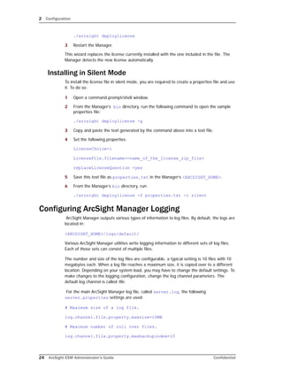 2 Configuration
24 ArcSight ESM Administrator’s Guide Confidential
./arcsight deploylicense
3 Restart the Manager.
This wizard replaces the license currently installed with the one included in the file. The
Manager detects the new license automatically.
Installing in Silent Mode
To install the license file in silent mode, you are required to create a properties file and use
it. To do so:
1 Open a command prompt/shell window.
2 From the Manager’s bin directory, run the following command to open the sample
properties file:
./arcsight deploylicense -g
3 Copy and paste the text generated by the command above into a text file.
4 Set the following properties:
LicenseChoice=1
LicenseFile.filename=<name_of_the_license_zip_file>
replaceLicenseQuestion =yes
5 Save this text file as properties.txt in the Manager’s <ARCSIGHT_HOME>.
6 From the Manager’s bin directory, run:
./arcsight deploylicense -f properties.txt -i silent
Configuring ArcSight Manager Logging
ArcSight Manager outputs various types of information to log files. By default, the logs are
located in:
<ARCSIGHT_HOME>/logs/default/
Various ArcSight Manager utilities write logging information to different sets of log files.
Each of those sets can consist of multiple files.
The number and size of the log files are configurable, a typical setting is 10 files with 10
megabytes each. When a log file reaches a maximum size, it is copied over to a different
location. Depending on your system load, you may have to change the default settings. To
make changes to the logging configuration, change the log channel parameters. The
default log channel is called file.
For the main ArcSight Manager log file, called server.log, the following
server.properties settings are used:
# Maximum size of a log file.
log.channel.file.property.maxsize=10MB
# Maximum number of roll over files.
log.channel.file.property.maxbackupindex=10
 