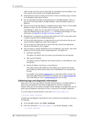 2 Configuration
26 ArcSight ESM Administrator’s Guide Confidential
collect its logs. But if you need to collect logs for the Manager and the database, you
must connect to the Console as the ArcSight administrator.
 SmartConnectors must be running version 4037 or later to remotely (using a Console
or the Manager) collect logs from them.
 You can only collect local logs on SmartConnectors or ArcSight Database. That is, if
you run the Send Logs utility on ArcSight Database, only the database log files are
gathered.
 You can run the Send Logs utility on a component that is down. That is, if the ArcSight
Database is down, you can still collect its logs using this utility.
If the Manager is down, you can only collect its local logs. However, if you need to
collect the database logs as well, use the arcdt command on the Manager. For more
information, see Appendix A‚ ArcSight Commands‚ on page 101.
 All log files for a component are gathered and compressed. That is, you cannot select
a subset of log files that the utility should process.
 The Send Logs utility generates a compressed file on your local system that you can
send to Customer Support by e-mail, if they request it.
 You can review the compressed file to ensure that only a desired and appropriate
amount of information is sent to support.
 You can remove or sanitize information such as IP addresses, host names, and e-mail
addresses from the log files before compressing them. The options are:
 Send log as generated
This option, the default, does not remove any information from the logs files.
 Only remove IP address
This option removes IP addresses, but not host names or e-mail addresses, from
the logs files.
 Remove IP address, host names, e-mail addresses
This option removes all IP addresses and enables you to specify a list of host-
name suffixes for which all host names and e-mail addresses are removed from
the logs.
For example, if you specify ‘company.com’ as a host-name suffix to remove, the
Send Logs utility removes all references to domains such as ‘www.company.com’
and e-mail addresses such as ‘john@company.com’ from the logs.
Gathering logs and diagnostic information
When you run the Send Logs utility on ArcSight SmartConnectors or ArcSight database, it
gathers logs and diagnostic information (if applicable) for only those components.
However, when you run this utility on ArcSight Console, Manager, or ArcSight Web, you can
gather logs and diagnostic information for all or a selected set of ArcSight components.
To run this utility on SmartConnectors, enter this in <ARCSIGHT_HOME>/bin:
./arcsight agent sendlogs
To gather logs and diagnostic information for all or a selected set of components, do one of
the following:
 On the ArcSight Console, click Tools | SendLogs.
 Enter this command in <ARCSIGHT_HOME>/bin on Console, Manager, or Web:
./arcsight sendlogs
 