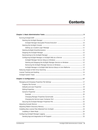 Confidential ArcSight ESM Administrator’s Guide 3
Contents
Chapter 1: Basic Administration Tasks ................................................................................ 9
Running ArcSight ESM ..................................................................................................... 9
Starting the ArcSight Manager .................................................................................... 9
ArcSight Manager Decoupled Process Execution .................................................... 10
Starting the ArcSight Console ................................................................................... 10
Setting up a Custom Login Message .................................................................... 11
Starting ArcSight SmartConnectors ........................................................................... 11
Stopping the ArcSight Manager ................................................................................. 12
Reconnecting to the ArcSight Manager ....................................................................... 12
Configuring ArcSight Manager or ArcSight Web as a Service ......................................... 12
ArcSight Manager Service Setup on Windows ........................................................ 12
Starting and Stopping the ArcSight Manager Service on Windows ............................ 12
Removing the ArcSight Manager Service on Windows ............................................. 13
ArcSight Manager or ArcSight Web Service Setup on Unix Platforms ........................ 13
Reducing Impact of Anti-Virus Scanning ........................................................................... 14
License Tracking and Auditing ......................................................................................... 14
ArcSight System Tasks .................................................................................................. 14
Chapter 2: Configuration ................................................................................................... 17
Managing and Changing Properties File Settings ................................................................ 17
Property File Format ................................................................................................ 17
Defaults and User Properties .................................................................................... 18
Editing Properties .................................................................................................... 18
Dynamic Properties ................................................................................................. 19
Example .......................................................................................................... 20
Changing Manager Properties Dynamically ........................................................... 21
Changing the Service Layer Container Port ........................................................... 22
Securing the ArcSight Manager Properties File ............................................................. 22
Adjusting Console Memory ............................................................................................. 23
Adjusting Pattern Discovery Memory ................................................................................ 23
Installing New License Files Obtained from ArcSight ........................................................... 23
Installing in Silent Mode ........................................................................................... 24
Configuring ArcSight Manager Logging ............................................................................. 24
Sending logs and diagnostics to HP Support ................................................................ 25
 