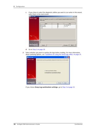 2 Configuration
30 ArcSight ESM Administrator’s Guide Confidential
c If you chose to select the diagnostic utilities you want to run earlier in this wizard,
select them in the next screen.
d Go to Step 2 on page 30.
2 Select whether you want to sanitize the logs before sending. For more information
about sanitizing options, see “Guidelines for using the Send Logs utility” on page 25.
If you choose Keep Log sanitization settings, go to Step 3 on page 32.
 
