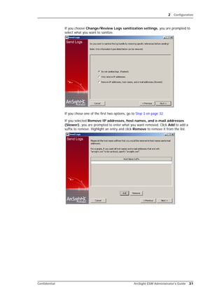 2 Configuration
Confidential ArcSight ESM Administrator’s Guide 31
If you choose Change/Review Logs sanitization settings, you are prompted to
select what you want to sanitize.
If you chose one of the first two options, go to Step 3 on page 32.
If you selected Remove IP addresses, host names, and e-mail addresses
(Slower), you are prompted to enter what you want removed. Click Add to add a
suffix to remove. Highlight an entry and click Remove to remove it from the list.
 