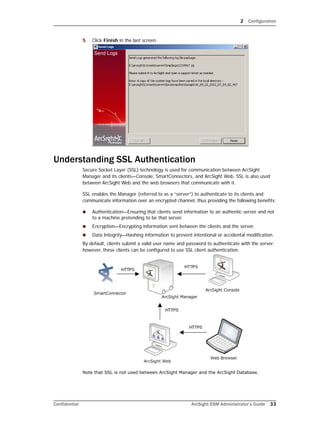 2 Configuration
Confidential ArcSight ESM Administrator’s Guide 33
5 Click Finish in the last screen.
Understanding SSL Authentication
Secure Socket Layer (SSL) technology is used for communication between ArcSight
Manager and its clients—Console, SmartConnectors, and ArcSight Web. SSL is also used
between ArcSight Web and the web browsers that communicate with it.
SSL enables the Manager (referred to as a “server”) to authenticate to its clients and
communicate information over an encrypted channel, thus providing the following benefits:
 Authentication—Ensuring that clients send information to an authentic server and not
to a machine pretending to be that server.
 Encryption—Encrypting information sent between the clients and the server.
 Data Integrity—Hashing information to prevent intentional or accidental modification.
By default, clients submit a valid user name and password to authenticate with the server;
however, these clients can be configured to use SSL client authentication.
Note that SSL is not used between ArcSight Manager and the ArcSight Database.
 