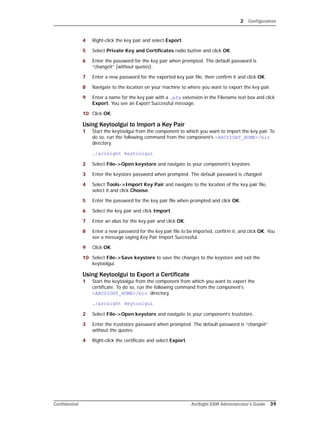 2 Configuration
Confidential ArcSight ESM Administrator’s Guide 39
4 Right-click the key pair and select Export.
5 Select Private Key and Certificates radio button and click OK.
6 Enter the password for the key pair when prompted. The default password is
“changeit” (without quotes).
7 Enter a new password for the exported key pair file, then confirm it and click OK.
8 Navigate to the location on your machine to where you want to export the key pair.
9 Enter a name for the key pair with a .pfx extension in the Filename text box and click
Export. You see an Export Successful message.
10 Click OK.
Using Keytoolgui to Import a Key Pair
1 Start the keytoolgui from the component to which you want to import the key pair. To
do so, run the following command from the component’s <ARCSIGHT_HOME>/bin
directory.
./arcsight keytoolgui
2 Select File->Open keystore and navigate to your component’s keystore.
3 Enter the keystore password when prompted. The default password is changeit.
4 Select Tools->Import Key Pair and navigate to the location of the key pair file,
select it and click Choose.
5 Enter the password for the key pair file when prompted and click OK.
6 Select the key pair and click Import.
7 Enter an alias for the key pair and click OK.
8 Enter a new password for the key pair file to be imported, confirm it, and click OK. You
see a message saying Key Pair Import Successful.
9 Click OK.
10 Select File->Save keystore to save the changes to the keystore and exit the
keytoolgui.
Using Keytoolgui to Export a Certificate
1 Start the keytoolgui from the component from which you want to export the
certificate. To do so, run the following command from the component’s
<ARCSIGHT_HOME>/bin directory.
./arcsight keytoolgui
2 Select File->Open keystore and navigate to your component’s truststore.
3 Enter the truststore password when prompted. The default password is “changeit”
without the quotes.
4 Right-click the certificate and select Export.
 