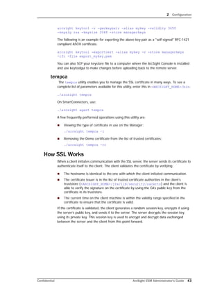 2 Configuration
Confidential ArcSight ESM Administrator’s Guide 43
arcsight keytool -v -genkeypair -alias mykey -validity 3650 
-keyalg rsa -keysize 2048 -store managerkeys
The following is an example for exporting the above key-pair as a "self-signed" RFC-1421
compliant ASCII certificate.
arcsight keytool -exportcert -alias mykey -v -store managerkeys 
-rfc -file export_mykey.pem
You can also SCP your keystore file to a computer where the ArcSight Console is installed
and use keytoolgui to make changes before uploading back to the remote server.
tempca
The tempca utility enables you to manage the SSL certificate in many ways. To see a
complete list of parameters available for this utility, enter this in <ARCSIGHT_HOME>/bin:
./arcsight tempca
On SmartConnectors, use:
./arcsight agent tempca
A few frequently performed operations using this utility are:
 Viewing the type of certificate in use on the Manager:
./arcsight tempca –i
 Removing the Demo certificate from the list of trusted certificates:
./arcsight tempca -rc
How SSL Works
When a client initiates communication with the SSL server, the server sends its certificate to
authenticate itself to the client. The client validates the certificate by verifying:
 The hostname is identical to the one with which the client initiated communication.
 The certificate issuer is in the list of trusted certificate authorities in the client’s
truststore (<ARCSIGHT_HOME>/jre/lib/security/cacerts) and the client is
able to verify the signature on the certificate by using the CA’s public key from the
certificate in its truststore.
 The current time on the client machine is within the validity range specified in the
certificate to ensure that the certificate is valid.
If the certificate is validated, the client generates a random session key, encrypts it using
the server’s public key, and sends it to the server. The server decrypts the session key
using its private key. This session key is used to encrypt and decrypt data exchanged
between the server and the client from this point forward.
 