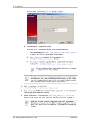 2 Configuration
48 ArcSight ESM Administrator’s Guide Confidential
Remember this password. You use it to open the keystore.
e Step through the Configuration Wizard.
At the end of the Configuration Wizard, these three things happen:
i The Manager’s keystore, <ARCSIGHT_HOME>/config/jetty/keystore,
is replaced with the one created using this procedure.
ii A selfsigned.cer certificate file is generated in the
<ARCSIGHT_HOME>/config/jetty directory.
iii The newly generated self-signed certificate is added to the Manager’s
truststore file, <ARCSIGHT_HOME>/jre/lib/security/cacerts.
2 Export the Manager’s certificate from
<ARCSIGHT_HOME>/jre/lib/security/cacerts.
3 Make sure to copy the Manager’s certificate to the any machine on which the clients
connecting to the Manager are installed.
4 Import the Manager’s certificate to the <ARCSIGHT_HOME>/jre/lib/security
directory on all clients. See “Using Keytoolgui to Import a Certificate” on page 40.
The self-signed certificate does not take effect until the Manager
is restarted later in this procedure.
This step overwrites your existing cacerts with the new one that contains
the information about the Trusted Certificate Authority (CA) that signed
your self-signed certificate. However, the new cacerts file does not take
effect until the client is restarted later in this procedure.
Make sure you have imported the Manager’s certificate to all existing
clients before proceeding further. Otherwise, after you perform the next
steps, only clients with the new Manager’s certificate can connect to the
Manager.
 
