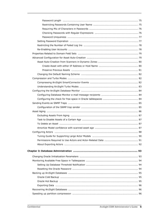 Confidential ArcSight ESM Administrator’s Guide 5
Password Length .............................................................................................. 75
Restricting Passwords Containing User Name ........................................................ 75
Requiring Mix of Characters in Passwords ............................................................. 76
Checking Passwords with Regular Expressions ...................................................... 76
Password Uniqueness ........................................................................................ 77
Setting Password Expiration ..................................................................................... 77
Restricting the Number of Failed Log Ins .................................................................... 78
Re-Enabling User Accounts ....................................................................................... 78
Properties Related to Domain Field Sets ........................................................................... 79
Advanced Configuration for Asset Auto-Creation ................................................................ 79
Asset Auto-Creation from Scanners in Dynamic Zones .................................................. 80
Create Asset with either IP Address or Host Name ................................................. 80
Preserve Previous Assets ................................................................................... 81
Changing the Default Naming Scheme ....................................................................... 82
Compression and Turbo Modes ........................................................................................ 82
Compressing ArcSight SmartConnector Events ............................................................ 82
Understanding ArcSight Turbo Modes ......................................................................... 83
Configuring the ArcSight Database Monitor ....................................................................... 84
Configuring Database Monitor e-mail message recipients .............................................. 84
Configuring the check for free space in Oracle tablespaces ............................................ 84
Sending Events as SNMP Traps ....................................................................................... 85
Configuration of the SNMP trap sender ....................................................................... 85
Asset Aging .................................................................................................................. 86
Excluding Assets From Aging .................................................................................... 87
Task to Disable Assets of a Certain Age ...................................................................... 87
To Delete an Asset .................................................................................................. 87
Amortize Model confidence with scanned asset age ...................................................... 87
Configuring Actors ........................................................................................................ 88
Tuning Guide for Supporting Large Actor Models ......................................................... 90
Permissions Required to Use Actors and Actor-Related Data .......................................... 91
About Exporting Actors ............................................................................................ 92
Chapter 3: Database Administration ................................................................................. 93
Changing Oracle Initialization Parameters ......................................................................... 93
Monitoring Available Free Space in Tablespaces ................................................................. 94
Setting Up Database Threshold Notification ................................................................. 94
Resetting the Oracle Password .................................................................................. 94
Backing up ArcSight Databases ....................................................................................... 95
Oracle Cold Backup ................................................................................................. 95
Oracle Hot Backup .................................................................................................. 95
Exporting Data ....................................................................................................... 96
Recovering ArcSight Databases ....................................................................................... 96
Speeding up partition compression .................................................................................. 96
 