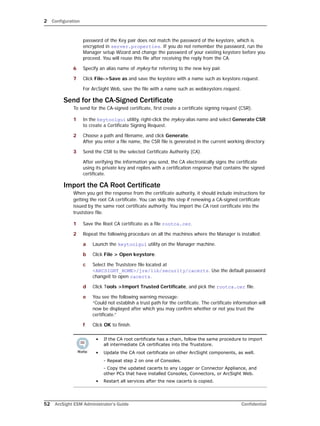 2 Configuration
52 ArcSight ESM Administrator’s Guide Confidential
password of the Key pair does not match the password of the keystore, which is
encrypted in server.properties. If you do not remember the password, run the
Manager setup Wizard and change the password of your existing keystore before you
proceed. You will reuse this file after receiving the reply from the CA.
6 Specify an alias name of mykey for referring to the new key pair.
7 Click File->Save as and save the keystore with a name such as keystore.request.
For ArcSight Web, save the file with a name such as webkeystore.request.
Send for the CA-Signed Certificate
To send for the CA-signed certificate, first create a certificate signing request (CSR).
1 In the keytoolgui utility, right-click the mykey alias name and select Generate CSR
to create a Certificate Signing Request.
2 Choose a path and filename, and click Generate. 
After you enter a file name, the CSR file is generated in the current working directory.
3 Send the CSR to the selected Certificate Authority (CA).
After verifying the information you send, the CA electronically signs the certificate
using its private key and replies with a certification response that contains the signed
certificate.
Import the CA Root Certificate
When you get the response from the certificate authority, it should include instructions for
getting the root CA certificate. You can skip this step if renewing a CA-signed certificate
issued by the same root certificate authority. You import the CA root certificate into the
truststore file.
1 Save the Root CA certificate as a file rootca.cer.
2 Repeat the following procedure on all the machines where the Manager is installed:
a Launch the keytoolgui utility on the Manager machine.
b Click File > Open keystore.
c Select the Truststore file located at
<ARCSIGHT_HOME>/jre/lib/security/cacerts. Use the default password
changeit to open cacerts.
d Click Tools >Import Trusted Certificate, and pick the rootca.cer file.
e You see the following warning message: 
“Could not establish a trust path for the certificate. The certificate information will
now be displayed after which you may confirm whether or not you trust the
certificate.”
f Click OK to finish.
• If the CA root certificate has a chain, follow the same procedure to import
all intermediate CA certificates into the Truststore.
• Update the CA root certificate on other ArcSight components, as well.
- Repeat step 2 on one of Consoles.
- Copy the updated cacerts to any Logger or Connector Appliance, and
other PCs that have installed Consoles, Connectors, or ArcSight Web.
• Restart all services after the new cacerts is copied.
 