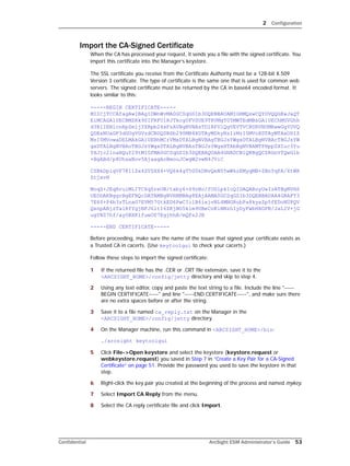 2 Configuration
Confidential ArcSight ESM Administrator’s Guide 53
Import the CA-Signed Certificate
When the CA has processed your request, it sends you a file with the signed certificate. You
import this certificate into the Manager’s keystore.
The SSL certificate you receive from the Certificate Authority must be a 128-bit X.509
Version 3 certificate. The type of certificate is the same one that is used for common web
servers. The signed certificate must be returned by the CA in base64 encoded format. It
looks similar to this:
-----BEGIN CERTIFICATE-----
MIICjTCCAfagAwIBAgIDWnWvMA0GCSqGSIb3DQEBBAUAMIGHMQswCQYDVQQGEwJaQT
EiMCAGA1UECBMZRk9SIFRFU1RJTkcgUFVSUE9TRVMgT05MWTEdMBsGA1UEChMUVGhh
d3RlIENlcnRpZmljYXRpb24xFzAVBgNVBAsTDlRFU1QgVEVTVCBURVNUMRwwGgYDVQ
QDExNUaGF3dGUgVGVzdCBDQSBSb290MB4XDTAyMDkyNzIzMzI0MVoXDTAyMTAxODIZ
MzI0MVowaDELMAkGA1UEBhMCrVMxDTALBgNVBAgTBGJsYWgxDTALBgNVBAcTBGJsYW
gxDTALBgNVBAoTBGJsYWgxDTALBgNVBAsTBGJsYWgxHTAbBgNVBAMTFHppZXIuc3Yu
YXJjc2lnaHQuY29tMIGfMA0GCSqGSIb3DQEBAQUAA4GNADCBiQKBgQCZRGnVfQwG1b
+BgABd/p8UhsaNov5AjaagAoBmouJCwgW2vwN4JViC
CSBkDpiqVF7K11Sx4ZVSXX4+VQ6k4gT5G0kDNvQeN05wWkzEMygMB+ZBnYqPA/XtWR
ZtjxvH
MoqS+JEqHruiMLITC6q0reUB/txby6+S9zNo/fUG1pkIcQIDAQABoyUwIzATBgNVHS
UEDDAKBggrBgEFBQcDATAMBgNVHRMBAg8EAjAAMA0GCSqGSIb3DQEBBAUAA4GBAFY3
7E60+P4b3zTLnaG7EVM57GtkED6PwCIilB6ixjvNL4MNGRubPa8kyaZp5fEDoNUPQV
QxnpABjzTalRfYgjNFJ6ltI6ZKjBO5kim9UBeCnKiNNzhIyDyFwbHXOPB/JaLIV+jG
ugYNS7hf/ay0BXKlfueO07EgjhhB/mQFs2JB
-----END CERTIFICATE-----
Before proceeding, make sure the name of the issuer that signed your certificate exists as
a Trusted CA in cacerts. (Use keytoolgui to check your cacerts.)
Follow these steps to import the signed certificate:
1 If the returned file has the .CER or .CRT file extension, save it to the
<ARCSIGHT_HOME>/config/jetty directory and skip to step 4.
2 Using any text editor, copy and paste the text string to a file. Include the line "-----
BEGIN CERTIFICATE-----" and line "-----END CERTIFICATE-----", and make sure there
are no extra spaces before or after the string.
3 Save it to a file named ca_reply.txt on the Manager in the
<ARCSIGHT_HOME>/config/jetty directory.
4 On the Manager machine, run this command in <ARCSIGHT_HOME>/bin:
./arcsight keytoolgui
5 Click File->Open keystore and select the keystore (keystore.request or
webkeystore.request) you saved in Step 7 in “Create a Key Pair for a CA-Signed
Certificate” on page 51. Provide the password you used to save the keystore in that
step.
6 Right-click the key pair you created at the beginning of the process and named mykey.
7 Select Import CA Reply from the menu.
8 Select the CA reply certificate file and click Import.
 