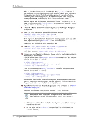 2 Configuration
54 ArcSight ESM Administrator’s Guide Confidential
If the CA reply file contains a chain of certificates, the keytoolgui utility tries to
match the reply’s root CA to an existing Trusted Certificate in your cacerts truststore. If
this operation fails, the Certificate Details dialog appears for manual verification.
Acknowledge the certificate by clicking OK and answering Yes to the subsequent
challenge. Answer No if the certificate is not trustworthy for some reason.
After the key pair you generated has been updated to reflect the content of the CA
reply, the keystore named keystore.request contains both the private key and the
signed certificate (in the alias mykey).
9 Select File > Save. The keystore is now ready for use by the ArcSight Manager or
ArcSight Web.
10 Make a backup of the existing keystore by renaming it: Rename
<ARCSIGHT_HOME>/config/jetty/keystore to
<ARCSIGHT_HOME>/config/jetty/keystore.old.
If, for any reason, the new keystore does not work properly, you can revert back to the
demo keystore by replacing keystore.old with the new keystore.
For ArcSight Web, rename the file to webkeystore.old.
11 Copy <ARCSIGHT_HOME>/config/jetty/keystore.request to
<ARCSIGHT_HOME>/config/jetty/keystore.
For ArcSight Web, copy webkeystore.request to webkeystore.
12 For successful reconfiguration and Manager startup, enter the keystore passwords into
the appropriate properties file. 
Enter the password into the webserver.properties file for ArcSight Web using the
following command (all on one line):
arcsight changepassword 
-f <ARCSIGHT_HOME>/config/webserver.properties 
-p server.privatekey.password
Enter the password into the server.properties file for the Manager using the
following command (all on one line):
arcsight changepassword 
-f <ARCSIGHT_HOME>/config/server.properties 
-p server.privatekey.password
After entering this command the system displays the previous password as asterisks
and asks you to enter and then confirm your new password. These commands enter
the password into the properties file in an encrypted format.
13 If your Manager clients trust the CA that signed your server certificate, go to “Restart
the Manager” on page 55.
Otherwise, perform these steps to update the client’s cacerts (truststore):
a Obtain a root certificate from the CA that signed your server certificate and copy it
to your client machine.
b For one client, use the keytoolgui utility to import the certificate into the
truststore (cacerts):
Also perform these steps on the Manager to update the Manager’s
cacerts so that Manager clients such as the archive utility can work.
 
