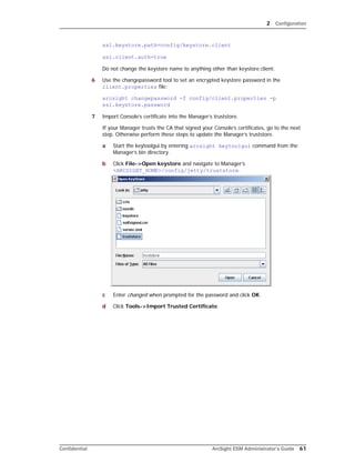 2 Configuration
Confidential ArcSight ESM Administrator’s Guide 61
ssl.keystore.path=config/keystore.client
ssl.client.auth=true
Do not change the keystore name to anything other than keystore.client.
6 Use the changepassword tool to set an encrypted keystore password in the
client.properties file:
arcsight changepassword -f config/client.properties -p
ssl.keystore.password
7 Import Console’s certificate into the Manager’s truststore.
If your Manager trusts the CA that signed your Console’s certificates, go to the next
step. Otherwise perform these steps to update the Manager’s truststore.
a Start the keytoolgui by entering arcsight keytoolgui command from the
Manager’s bin directory.
b Click File->Open keystore and navigate to Manager’s
<ARCSIGHT_HOME>/config/jetty/truststore.
c Enter changeit when prompted for the password and click OK.
d Click Tools->Import Trusted Certificate.
 