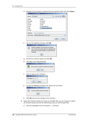 2 Configuration
62 ArcSight ESM Administrator’s Guide Confidential
e Navigate to the Console’s certificate that you exported earlier and click Import.
f You see the following message. Click OK.
g Review the certificate details and click OK.
h Click Yes in the following dialog.
i Enter an alias for the certificate.
j You get the following message if the import was successful.
k Click OK and save the changes to the truststore.
8 Export the Console’s private key. If you use ArcSight Web, you are required to import
the Console’s private key into the Web browser you use with ArcSight Web.
a Start the keytoolgui from the Console’s bin directory.
 