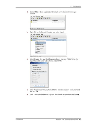 2 Configuration
Confidential ArcSight ESM Administrator’s Guide 63
b Click on File->Open keystore and navigate to the Console keystore you
created.
c Right-click on the Console’s key pair and select Export.
d Select Private Key and Certificates as Export Type and PKCS#12 as the
Export Format if not already selected and click OK.
e Enter the password that you had set for the Console’s keystore when prompted
and click OK.
f Enter a new password for the keystore and confirm the password and click OK.
 