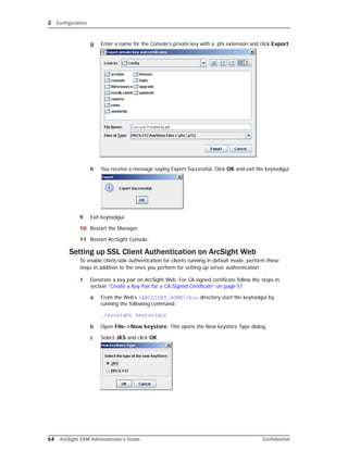 2 Configuration
64 ArcSight ESM Administrator’s Guide Confidential
g Enter a name for the Console’s private key with a .pfx extension and click Export.
h You receive a message saying Export Successful. Click OK and exit the keytoolgui.
9 Exit keytoolgui.
10 Restart the Manager.
11 Restart ArcSight Console.
Setting up SSL Client Authentication on ArcSight Web
To enable client-side authentication for clients running in default mode, perform these
steps in addition to the ones you perform for setting up server authentication:
1 Generate a key pair on ArcSight Web. For CA-signed certificate follow the steps in
section “Create a Key Pair for a CA-Signed Certificate” on page 51
a From the Web’s <ARCSIGHT_HOME>/bin directory start the keytoolgui by
running the following command:
./arcsight keytoolgui
b Open File->New keystore. This opens the New keystore Type dialog.
c Select JKS and click OK.
 