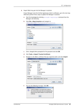 2 Configuration
Confidential ArcSight ESM Administrator’s Guide 67
6 Import Web’s key pair into the Manager’s truststore.
If your Manager trusts the CA that signed your client’s certificates, go to the next step.
Otherwise perform these steps to update the Manager’s truststore.
a Start the keytoolgui by entering arcsight keytoolgui command from the
Manager’s bin directory.
b Click File->Open keystore and navigate to
<ARCSIGHT_HOME>/config/jetty/truststore.
c Enter changeit when prompted for the password and click OK.
d Click Tools->Import Trusted Certificate.
e Navigate to the Web’s certificate that you exported earlier and click Import.
f You see the following message. Click OK.
 