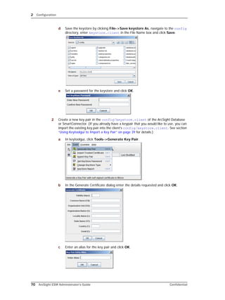 2 Configuration
70 ArcSight ESM Administrator’s Guide Confidential
d Save the keystore by clicking File->Save keystore As, navigate to the config
directory, enter keystore.client in the File Name box and click Save.
e Set a password for the keystore and click OK.
2 Create a new key pair in the config/keystore.client of the ArcSight Database
or SmartConnector. (If you already have a keypair that you would like to use, you can
import the existing key pair into the client’s config/keystore.client. See section
“Using Keytoolgui to Import a Key Pair” on page 39 for details.)
a In keytoolgui, click Tools->Generate Key Pair.
b In the Generate Certificate dialog enter the details requested and click OK.
c Enter an alias for the key pair and click OK.
 