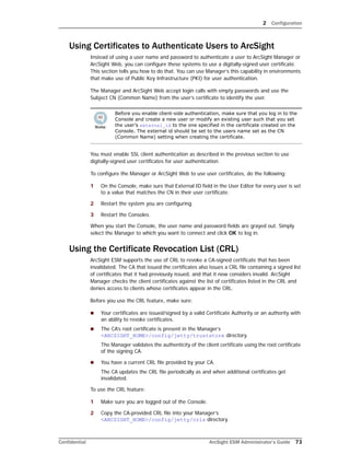 2 Configuration
Confidential ArcSight ESM Administrator’s Guide 73
Using Certificates to Authenticate Users to ArcSight
Instead of using a user name and password to authenticate a user to ArcSight Manager or
ArcSight Web, you can configure these systems to use a digitally-signed user certificate.
This section tells you how to do that. You can use Manager’s this capability in environments
that make use of Public Key Infrastructure (PKI) for user authentication.
The Manager and ArcSight Web accept login calls with empty passwords and use the
Subject CN (Common Name) from the user’s certificate to identify the user.
You must enable SSL client authentication as described in the previous section to use
digitally-signed user certificates for user authentication.
To configure the Manager or ArcSight Web to use user certificates, do the following:
1 On the Console, make sure that External ID field in the User Editor for every user is set
to a value that matches the CN in their user certificate.
2 Restart the system you are configuring.
3 Restart the Consoles.
When you start the Console, the user name and password fields are grayed out. Simply
select the Manager to which you want to connect and click OK to log in.
Using the Certificate Revocation List (CRL)
ArcSight ESM supports the use of CRL to revoke a CA-signed certificate that has been
invalidated. The CA that issued the certificates also issues a CRL file containing a signed list
of certificates that it had previously issued, and that it now considers invalid. ArcSight
Manager checks the client certificates against the list of certificates listed in the CRL and
denies access to clients whose certificates appear in the CRL.
Before you use the CRL feature, make sure:
 Your certificates are issued/signed by a valid Certificate Authority or an authority with
an ability to revoke certificates.
 The CA’s root certificate is present in the Manager’s
<ARCSIGHT_HOME>/config/jetty/truststore directory.
The Manager validates the authenticity of the client certificate using the root certificate
of the signing CA.
 You have a current CRL file provided by your CA.
The CA updates the CRL file periodically as and when additional certificates get
invalidated.
To use the CRL feature:
1 Make sure you are logged out of the Console.
2 Copy the CA-provided CRL file into your Manager’s
<ARCSIGHT_HOME>/config/jetty/crls directory.
Before you enable client-side authentication, make sure that you log in to the
Console and create a new user or modify an existing user such that you set
the user’s external_id to the one specified in the certificate created on the
Console. The external id should be set to the users name set as the CN
(Common Name) setting when creating the certificate.
 