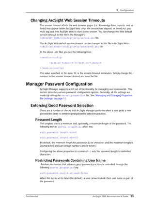 2 Configuration
Confidential ArcSight ESM Administrator’s Guide 75
Changing ArcSight Web Session Timeouts
The session timeout affects the web browser pages (i.e., Knowledge Base, reports, and so
forth) that appear within ArcSight Web. After the session has elapsed, or timed out, you
must log back into ArcSight Web to start a new session. You can change the Web default
session timeout in this file in the Manager’s
<ARCSIGHT_HOME>/config/jetty/server.xml file.
The ArcSight Web default session timeout can be changed in this file in ArcSight Web’s
<ARCSIGHT_HOME>/config/jetty/webserver.xml file.
In the above .xml files you see the following lines:
<session-config>
<session-timeout>15</session-timeout>
</session-config>
The value specified, in this case 15, is the session timeout in minutes. Simply change this
number to the session timeout desired and save the file.
Manager Password Configuration
ArcSight Manager supports a rich set of functionality for managing users passwords. This
section describes various password configuration options. Generally, all the settings are
made by editing the server.properties file. See “Managing and Changing Properties
File Settings” on page 17.
Enforcing Good Password Selection
There are a number of checks that ArcSight Manager performs when a user picks a new
password in order to enforce good password selection practices.
Password Length
The simplest one is a minimum and, optionally, a maximum length of the password. The
following keys in server.properties affect this:
auth.password.length.min=6
auth.password.length.max=20
By default, the minimum length for passwords is six characters and the maximum length is
20 characters and can contain numbers and/or letters.
Configuring the above properties to a value of -1 sets the password length to unlimited
characters.
Restricting Passwords Containing User Name
Another mechanism that enforces good password practices is controlled through the
following server.properties key:
auth.password.userid.allowed=false
When this key is set to false (the default), a user cannot include their user name as part of
the password.
 