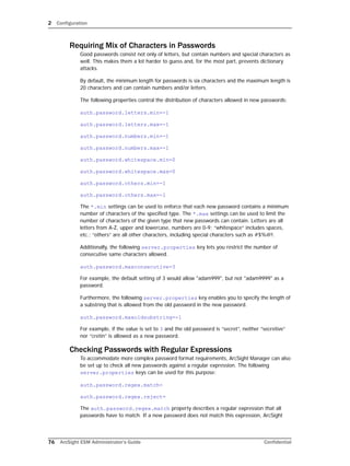 2 Configuration
76 ArcSight ESM Administrator’s Guide Confidential
Requiring Mix of Characters in Passwords
Good passwords consist not only of letters, but contain numbers and special characters as
well. This makes them a lot harder to guess and, for the most part, prevents dictionary
attacks.
By default, the minimum length for passwords is six characters and the maximum length is
20 characters and can contain numbers and/or letters.
The following properties control the distribution of characters allowed in new passwords:
auth.password.letters.min=-1
auth.password.letters.max=-1
auth.password.numbers.min=-1
auth.password.numbers.max=-1
auth.password.whitespace.min=0
auth.password.whitespace.max=0
auth.password.others.min=-1
auth.password.others.max=-1
The *.min settings can be used to enforce that each new password contains a minimum
number of characters of the specified type. The *.max settings can be used to limit the
number of characters of the given type that new passwords can contain. Letters are all
letters from A-Z, upper and lowercase, numbers are 0-9; “whitespace” includes spaces,
etc.; “others” are all other characters, including special characters such as #$%@!.
Additionally, the following server.properties key lets you restrict the number of
consecutive same characters allowed.
auth.password.maxconsecutive=3
For example, the default setting of 3 would allow "adam999", but not "adam9999" as a
password.
Furthermore, the following server.properties key enables you to specify the length of
a substring that is allowed from the old password in the new password.
auth.password.maxoldsubstring=-1
For example, if the value is set to 3 and the old password is “secret”, neither “secretive”
nor “cretin” is allowed as a new password.
Checking Passwords with Regular Expressions
To accommodate more complex password format requirements, ArcSight Manager can also
be set up to check all new passwords against a regular expression. The following
server.properties keys can be used for this purpose:
auth.password.regex.match=
auth.password.regex.reject=
The auth.password.regex.match property describes a regular expression that all
passwords have to match. If a new password does not match this expression, ArcSight
 