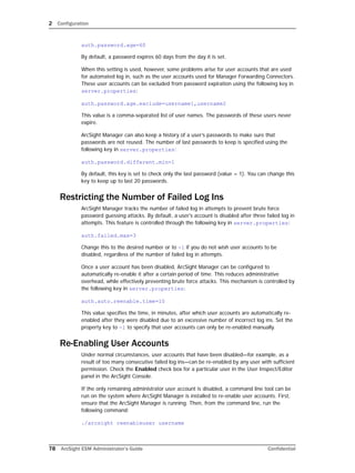 2 Configuration
78 ArcSight ESM Administrator’s Guide Confidential
auth.password.age=60
By default, a password expires 60 days from the day it is set.
When this setting is used, however, some problems arise for user accounts that are used
for automated log in, such as the user accounts used for Manager Forwarding Connectors.
These user accounts can be excluded from password expiration using the following key in
server.properties:
auth.password.age.exclude=username1,username2
This value is a comma-separated list of user names. The passwords of these users never
expire.
ArcSight Manager can also keep a history of a user’s passwords to make sure that
passwords are not reused. The number of last passwords to keep is specified using the
following key in server.properties:
auth.password.different.min=1
By default, this key is set to check only the last password (value = 1). You can change this
key to keep up to last 20 passwords.
Restricting the Number of Failed Log Ins
ArcSight Manager tracks the number of failed log in attempts to prevent brute force
password guessing attacks. By default, a user's account is disabled after three failed log in
attempts. This feature is controlled through the following key in server.properties:
auth.failed.max=3
Change this to the desired number or to -1 if you do not wish user accounts to be
disabled, regardless of the number of failed log in attempts.
Once a user account has been disabled, ArcSight Manager can be configured to
automatically re-enable it after a certain period of time. This reduces administrative
overhead, while effectively preventing brute force attacks. This mechanism is controlled by
the following key in server.properties:
auth.auto.reenable.time=10
This value specifies the time, in minutes, after which user accounts are automatically re-
enabled after they were disabled due to an excessive number of incorrect log ins. Set the
property key to -1 to specify that user accounts can only be re-enabled manually.
Re-Enabling User Accounts
Under normal circumstances, user accounts that have been disabled—for example, as a
result of too many consecutive failed log ins—can be re-enabled by any user with sufficient
permission. Check the Enabled check box for a particular user in the User Inspect/Editor
panel in the ArcSight Console.
If the only remaining administrator user account is disabled, a command line tool can be
run on the system where ArcSight Manager is installed to re-enable user accounts. First,
ensure that the ArcSight Manager is running. Then, from the command line, run the
following command:
./arcsight reenableuser username
 